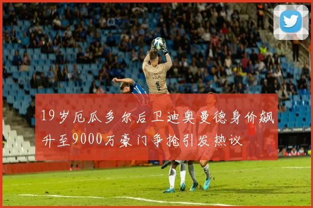 19岁厄瓜多尔后卫迪奥曼德身价飙升至9000万豪门争抢引发热议