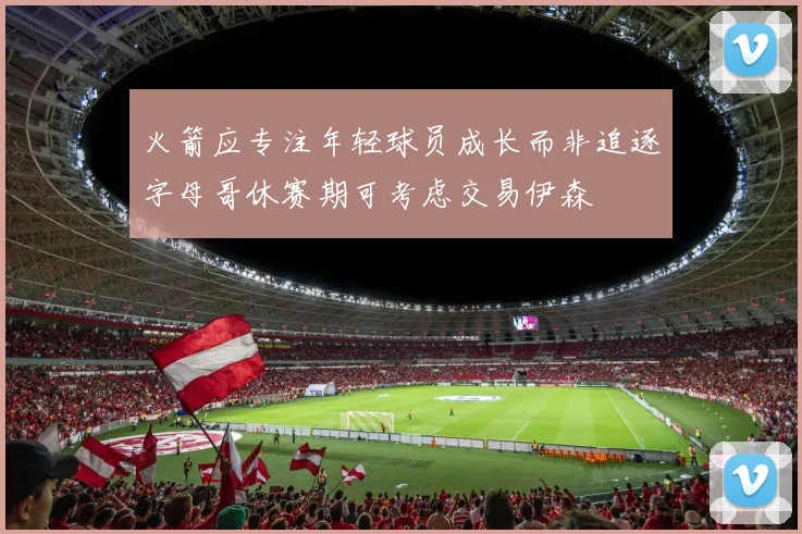 火箭应专注年轻球员成长而非追逐字母哥休赛期可考虑交易伊森