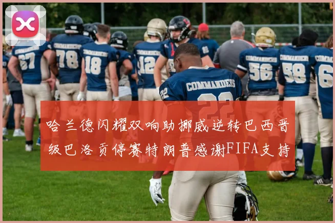 哈兰德闪耀双响助挪威逆转巴西晋级巴洛贡停赛特朗普感谢FIFA支持