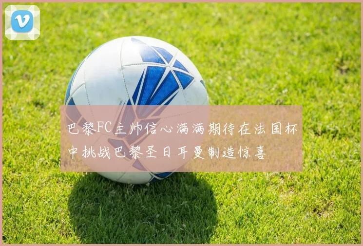 巴黎FC主帅信心满满期待在法国杯中挑战巴黎圣日耳曼制造惊喜