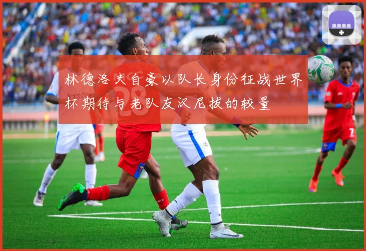 林德洛夫自豪以队长身份征战世界杯期待与老队友汉尼拔的较量