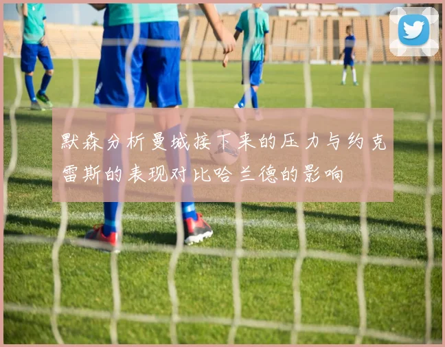 默森分析曼城接下来的压力与约克雷斯的表现对比哈兰德的影响