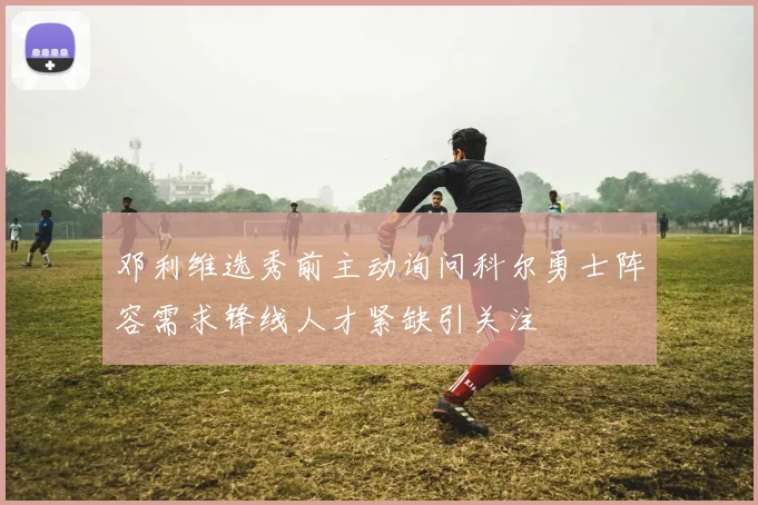 邓利维选秀前主动询问科尔勇士阵容需求锋线人才紧缺引关注