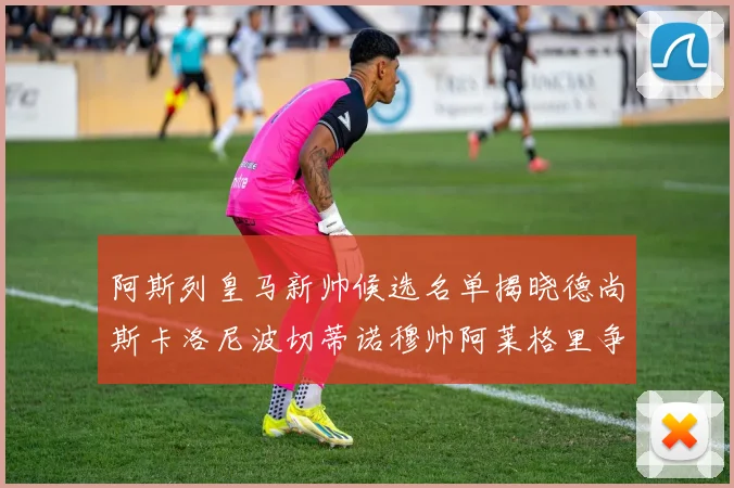 阿斯列皇马新帅候选名单揭晓德尚斯卡洛尼波切蒂诺穆帅阿莱格里争夺教鞭