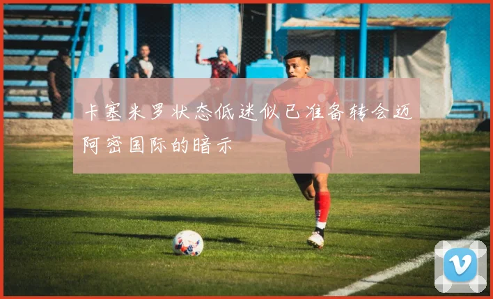 卡塞米罗状态低迷似已准备转会迈阿密国际的暗示