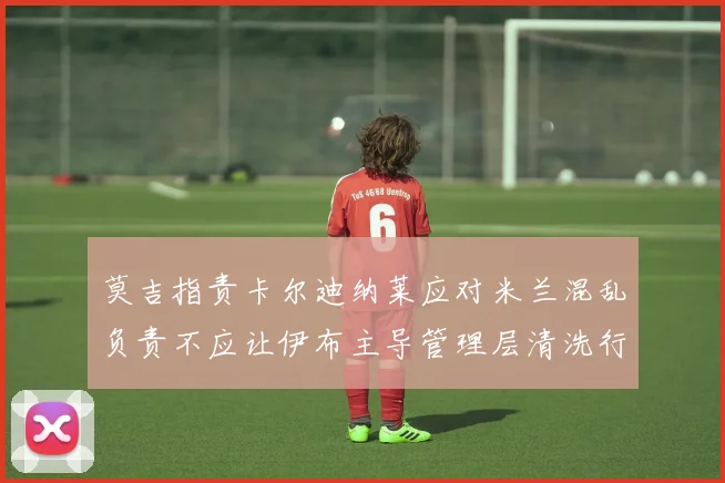 莫吉指责卡尔迪纳莱应对米兰混乱负责不应让伊布主导管理层清洗行动