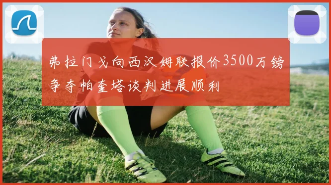 弗拉门戈向西汉姆联报价3500万镑争夺帕奎塔谈判进展顺利
