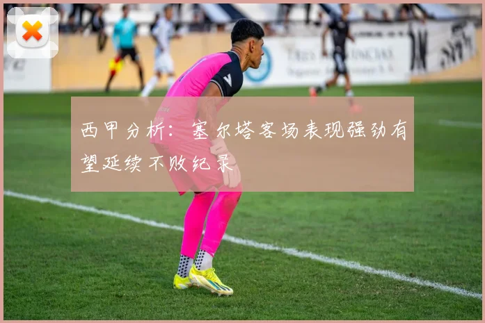 西甲分析：塞尔塔客场表现强劲有望延续不败纪录