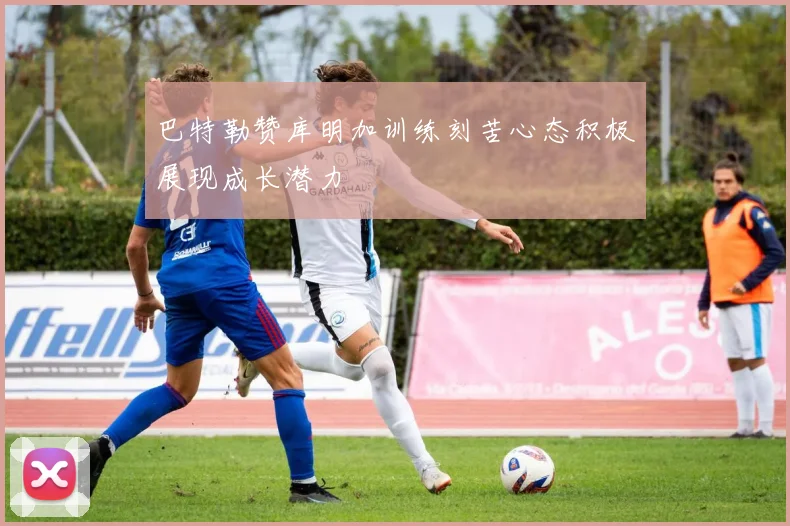 巴特勒赞库明加训练刻苦心态积极展现成长潜力