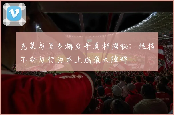 克莱与马冬梅分手真相揭秘：性格不合与行为举止成最大障碍