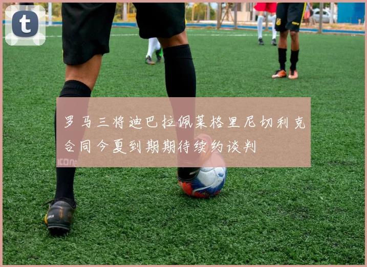 罗马三将迪巴拉佩莱格里尼切利克合同今夏到期期待续约谈判