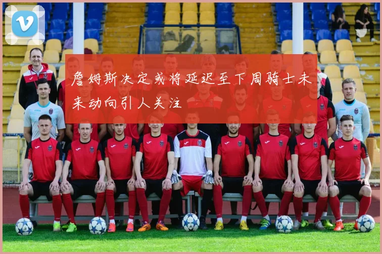 詹姆斯决定或将延迟至下周骑士未来动向引人关注
