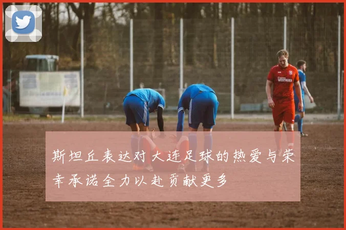 斯坦丘表达对大连足球的热爱与荣幸承诺全力以赴贡献更多