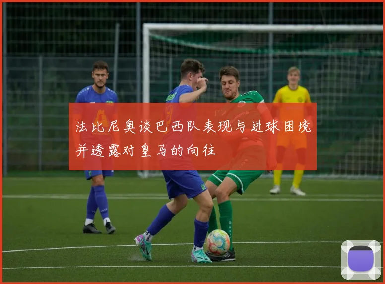 法比尼奥谈巴西队表现与进球困境并透露对皇马的向往