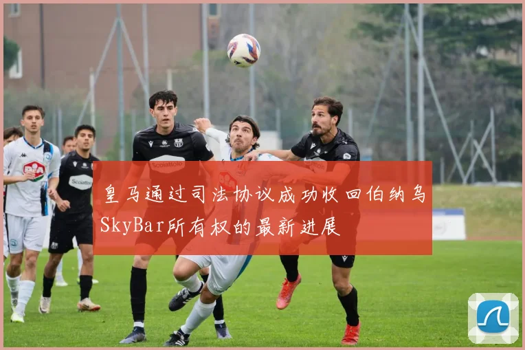 皇马通过司法协议成功收回伯纳乌SkyBar所有权的最新进展