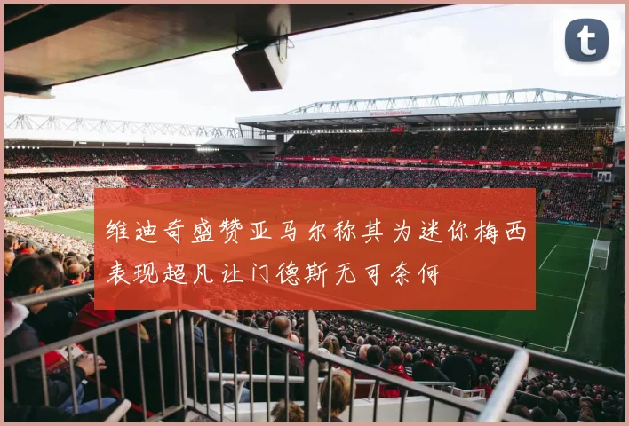 维迪奇盛赞亚马尔称其为迷你梅西表现超凡让门德斯无可奈何