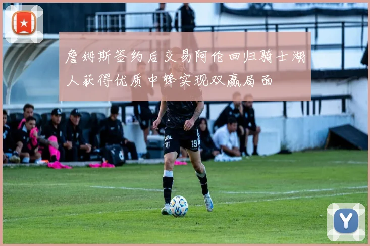詹姆斯签约后交易阿伦回归骑士湖人获得优质中锋实现双赢局面