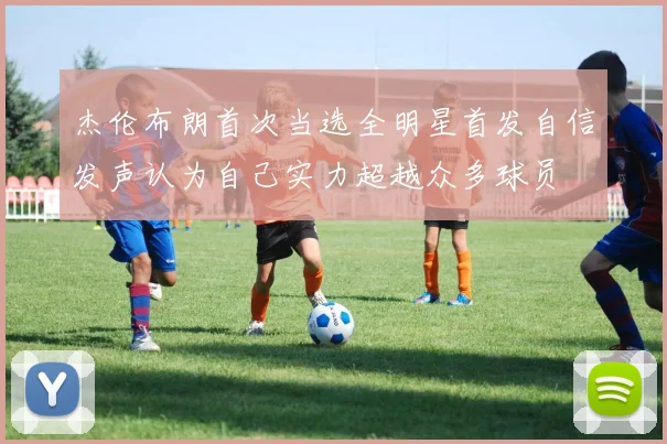 杰伦布朗首次当选全明星首发自信发声认为自己实力超越众多球员