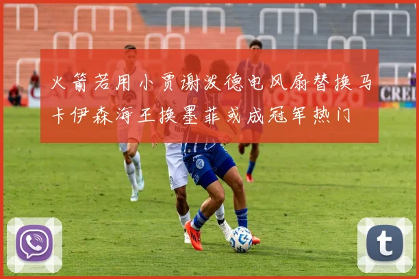 火箭若用小贾谢泼德电风扇替换马卡伊森海王换墨菲或成冠军热门