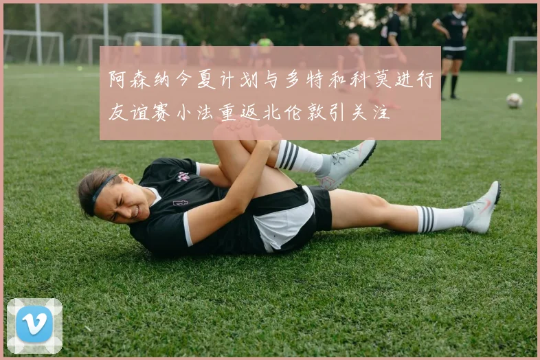 阿森纳今夏计划与多特和科莫进行友谊赛小法重返北伦敦引关注