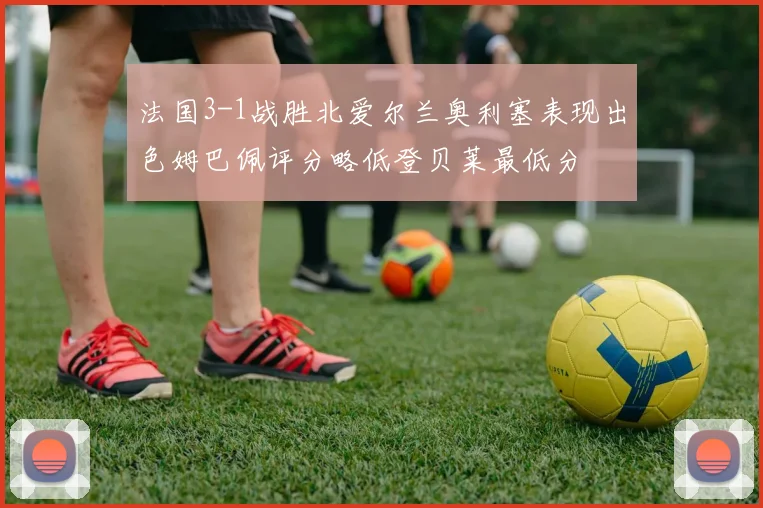 法国3-1战胜北爱尔兰奥利塞表现出色姆巴佩评分略低登贝莱最低分